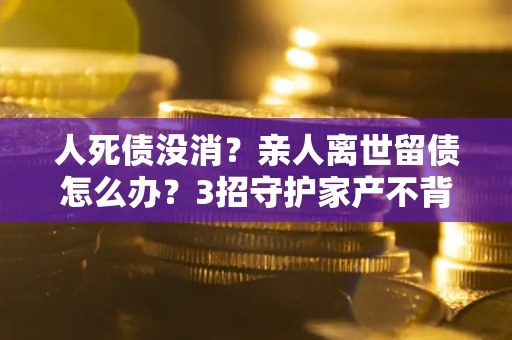 北京人死债没消？亲人离世留债怎么办？3招守护家产不背锅