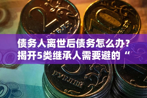 北京债务人离世后债务怎么办？揭开5类继承人需要避的“坑”