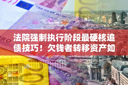 北京法院强制执行阶段最硬核追债技巧！欠钱者转移资产如何破解？