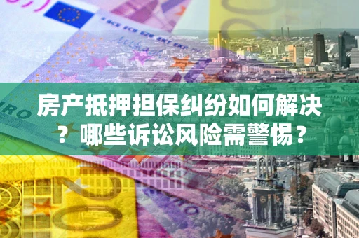 北京房产抵押担保纠纷如何解决？哪些诉讼风险需警惕？